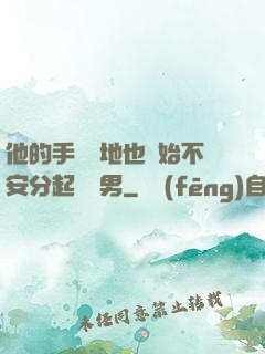 他的手漸漸地也開始不安分起來雙男