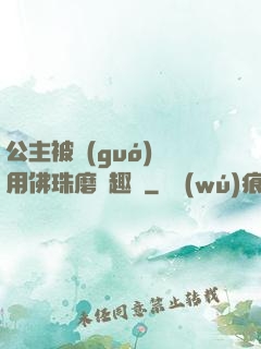 公主被國(guó)師用佛珠磨筆趣閣