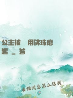 公主被國師用佛珠磨筆趣閣