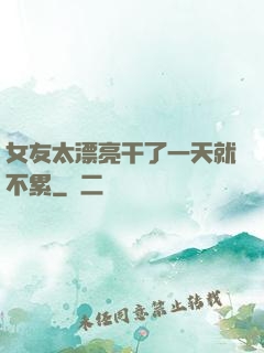 女友太漂亮干了一天就不累