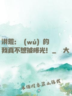 洪荒：無(wú)敵的我真不想被曝光！