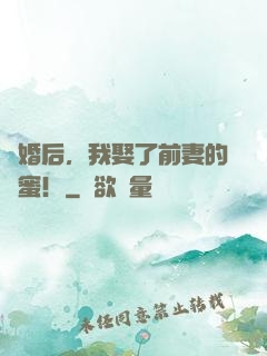 離婚后，我娶了前妻的閨蜜！