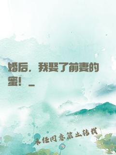 離婚后，我娶了前妻的閨蜜！